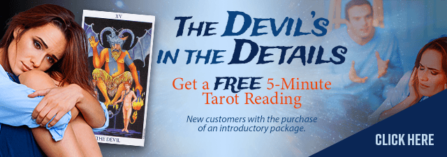The devil's in the details. Get a free 5-minunte tarot reading. New customers with the purchase of an introductory package. Click Here.